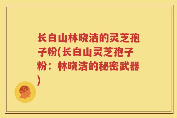 长白山林晓洁的灵芝孢子粉(长白山灵芝孢子粉：林晓洁的秘密武器)
