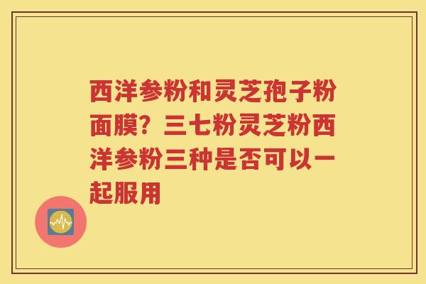 西洋参粉和灵芝孢子粉面膜？三七粉灵芝粉西洋参粉三种是否可以一起服用