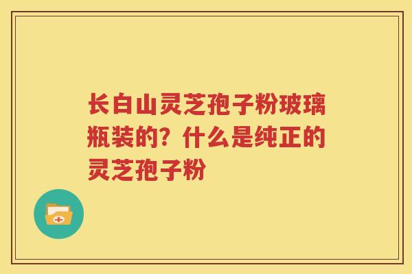 长白山灵芝孢子粉玻璃瓶装的？什么是纯正的灵芝孢子粉