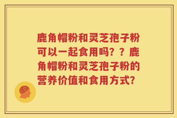 鹿角帽粉和灵芝孢子粉可以一起食用吗？？鹿角帽粉和灵芝孢子粉的营养价值和食用方式？