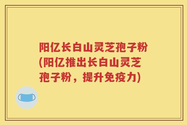 阳亿长白山灵芝孢子粉(阳亿推出长白山灵芝孢子粉，提升免疫力)