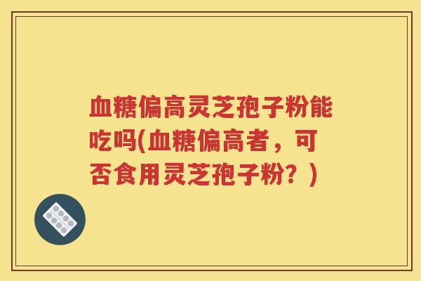 血糖偏高灵芝孢子粉能吃吗(血糖偏高者，可否食用灵芝孢子粉？)