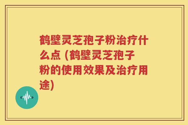 鹤壁灵芝孢子粉治疗什么点 (鹤壁灵芝孢子粉的使用效果及治疗用途)