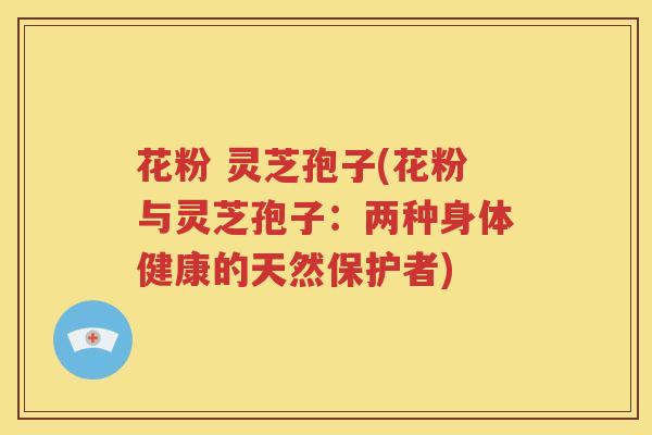 花粉 灵芝孢子(花粉与灵芝孢子：两种身体健康的天然保护者)