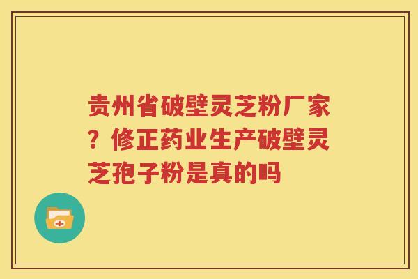 贵州省破壁灵芝粉厂家？修正药业生产破壁灵芝孢子粉是真的吗