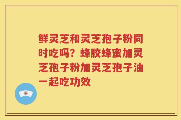 鲜灵芝和灵芝孢子粉同时吃吗？蜂胶蜂蜜加灵芝孢子粉加灵芝孢子油一起吃功效