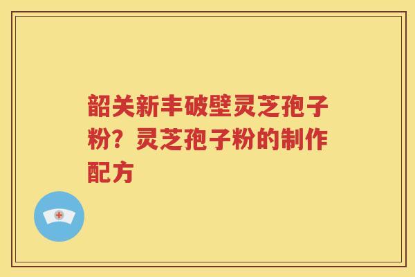 韶关新丰破壁灵芝孢子粉？灵芝孢子粉的制作配方