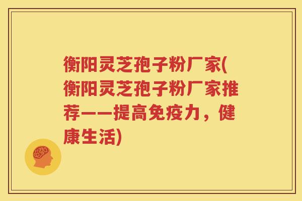 衡阳灵芝孢子粉厂家(衡阳灵芝孢子粉厂家推荐——提高免疫力，健康生活)