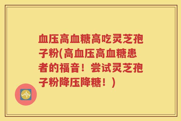 血压高血糖高吃灵芝孢子粉(高血压高血糖患者的福音！尝试灵芝孢子粉降压降糖！)