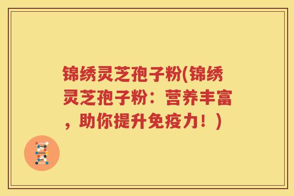 锦绣灵芝孢子粉(锦绣灵芝孢子粉：营养丰富，助你提升免疫力！)