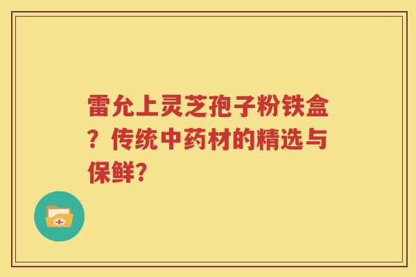 雷允上灵芝孢子粉铁盒？传统中药材的精选与保鲜？