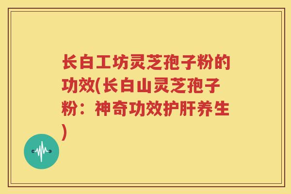 长白工坊灵芝孢子粉的功效(长白山灵芝孢子粉：神奇功效护肝养生)