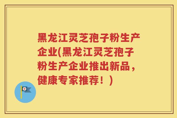 黑龙江灵芝孢子粉生产企业(黑龙江灵芝孢子粉生产企业推出新品，健康专家推荐！)