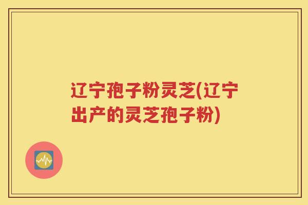 辽宁孢子粉灵芝(辽宁出产的灵芝孢子粉)