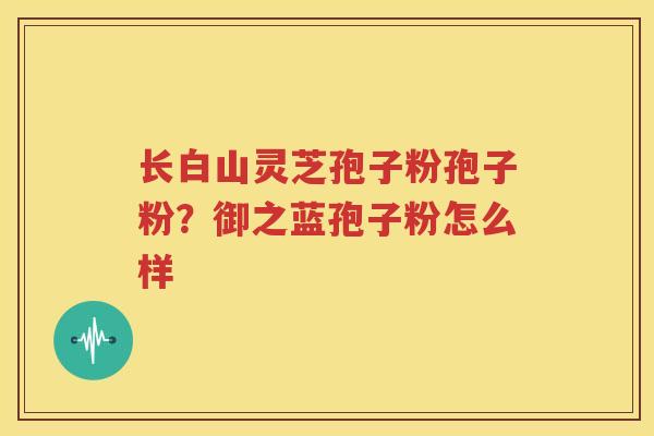 长白山灵芝孢子粉孢子粉？御之蓝孢子粉怎么样