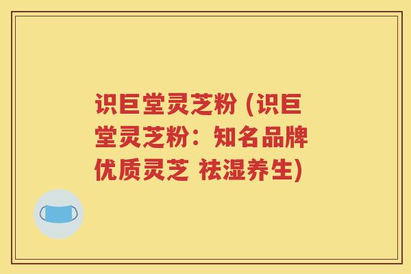 识巨堂灵芝粉 (识巨堂灵芝粉：知名品牌 优质灵芝 祛湿养生)