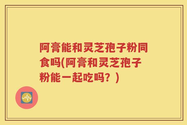 阿膏能和灵芝孢子粉同食吗(阿膏和灵芝孢子粉能一起吃吗？)