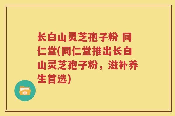 长白山灵芝孢子粉 同仁堂(同仁堂推出长白山灵芝孢子粉，滋补养生首选)
