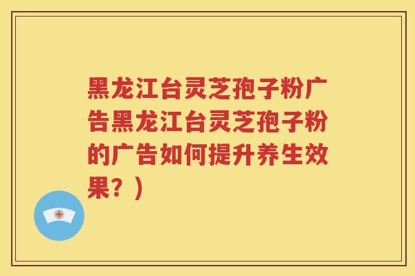 黑龙江台灵芝孢子粉广告黑龙江台灵芝孢子粉的广告如何提升养生效果？)