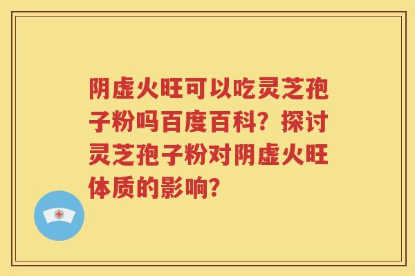 阴虚火旺可以吃灵芝孢子粉吗百度百科？探讨灵芝孢子粉对阴虚火旺体质的影响？