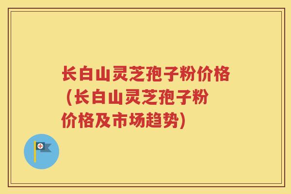 长白山灵芝孢子粉价格 (长白山灵芝孢子粉价格及市场趋势)