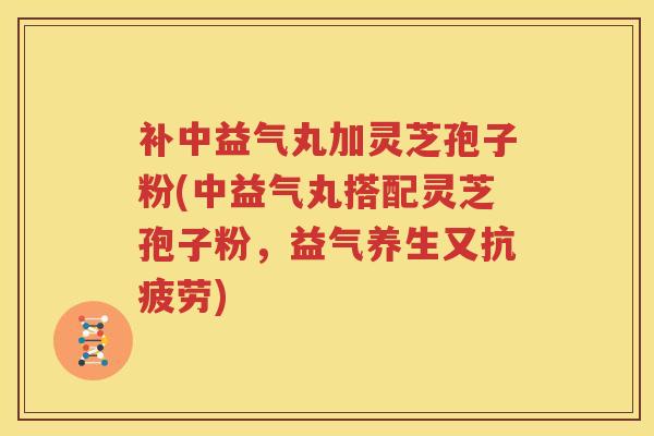 补中益气丸加灵芝孢子粉(中益气丸搭配灵芝孢子粉，益气养生又抗疲劳)