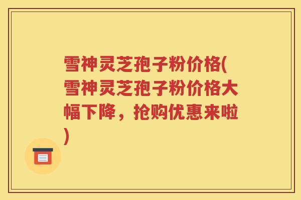 雪神灵芝孢子粉价格(雪神灵芝孢子粉价格大幅下降，抢购优惠来啦)