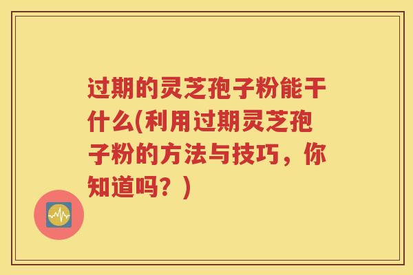 过期的灵芝孢子粉能干什么(利用过期灵芝孢子粉的方法与技巧，你知道吗？)