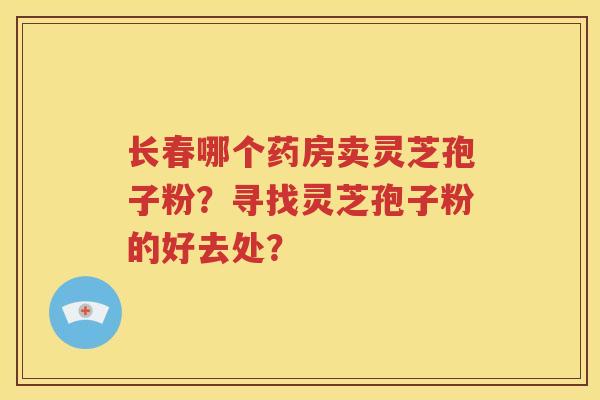 长春哪个药房卖灵芝孢子粉？寻找灵芝孢子粉的好去处？