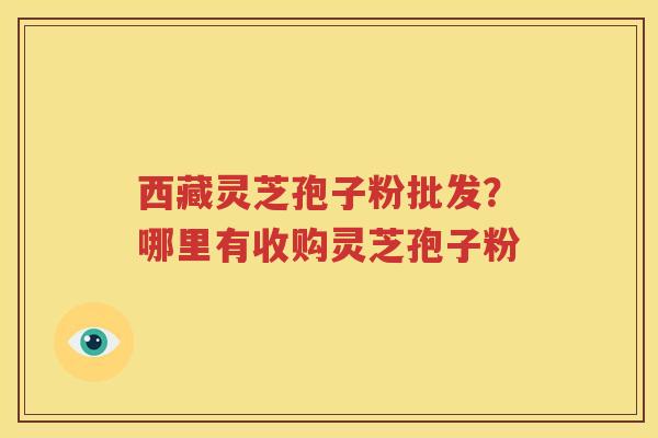 西藏灵芝孢子粉批发？哪里有收购灵芝孢子粉