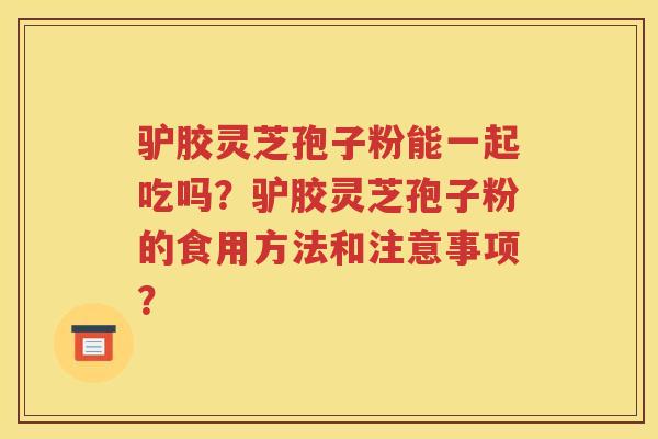 驴胶灵芝孢子粉能一起吃吗？驴胶灵芝孢子粉的食用方法和注意事项？