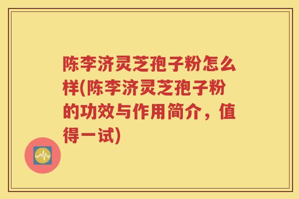 陈李济灵芝孢子粉怎么样(陈李济灵芝孢子粉的功效与作用简介，值得一试)