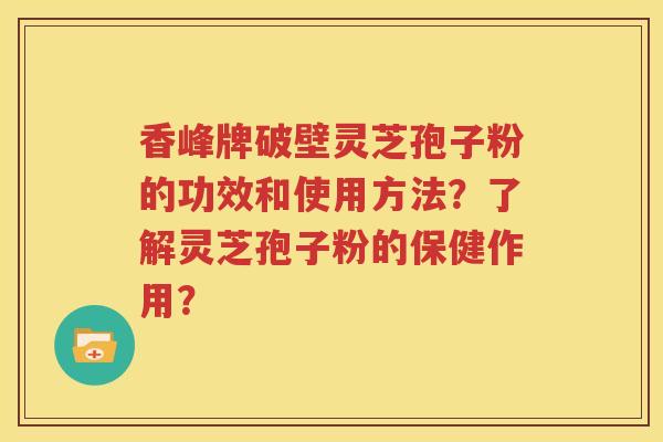 香峰牌破壁灵芝孢子粉的功效和使用方法？了解灵芝孢子粉的保健作用？