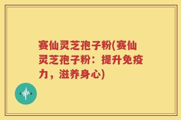 赛仙灵芝孢子粉(赛仙灵芝孢子粉：提升免疫力，滋养身心)