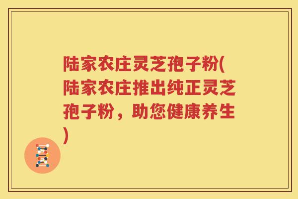 陆家农庄灵芝孢子粉(陆家农庄推出纯正灵芝孢子粉，助您健康养生)