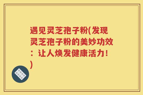 遇见灵芝孢子粉(发现灵芝孢子粉的美妙功效：让人焕发健康活力！)