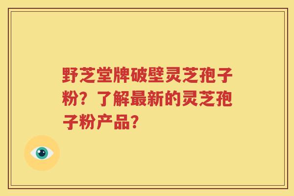 野芝堂牌破壁灵芝孢子粉？了解最新的灵芝孢子粉产品？
