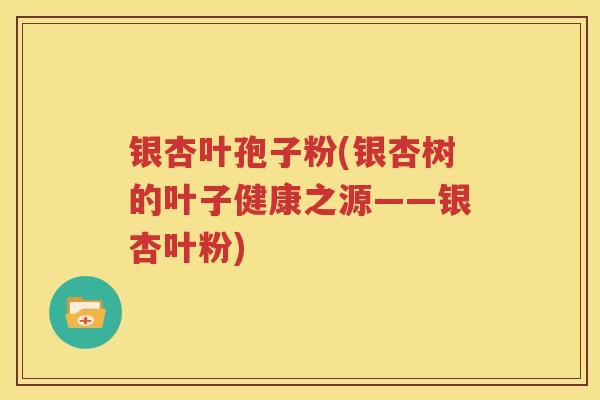 银杏叶孢子粉(银杏树的叶子健康之源——银杏叶粉)