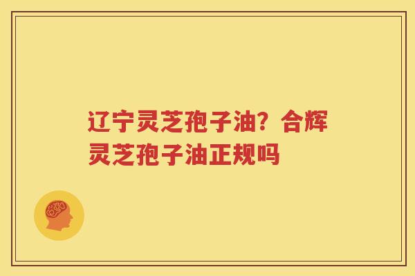 辽宁灵芝孢子油？合辉灵芝孢子油正规吗