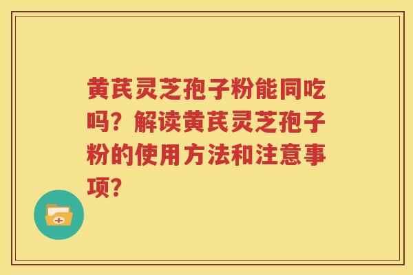 黄芪灵芝孢子粉能同吃吗？解读黄芪灵芝孢子粉的使用方法和注意事项？