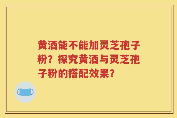 黄酒能不能加灵芝孢子粉？探究黄酒与灵芝孢子粉的搭配效果？