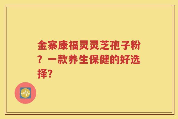 金寨康福灵灵芝孢子粉？一款养生保健的好选择？