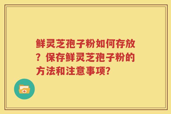 鲜灵芝孢子粉如何存放？保存鲜灵芝孢子粉的方法和注意事项？