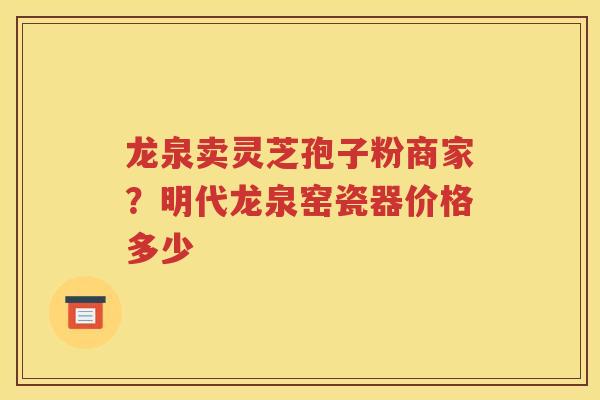 龙泉卖灵芝孢子粉商家？明代龙泉窑瓷器价格多少