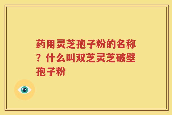 药用灵芝孢子粉的名称？什么叫双芝灵芝破壁孢子粉