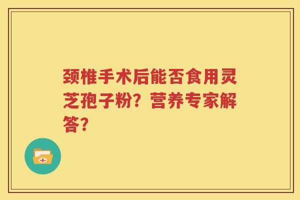 颈椎手术后能否食用灵芝孢子粉？营养专家解答？