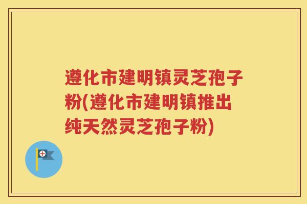 遵化市建明镇灵芝孢子粉(遵化市建明镇推出纯天然灵芝孢子粉)