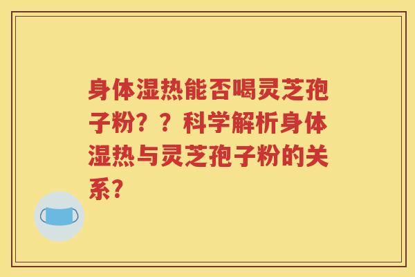 身体湿热能否喝灵芝孢子粉？？科学解析身体湿热与灵芝孢子粉的关系？