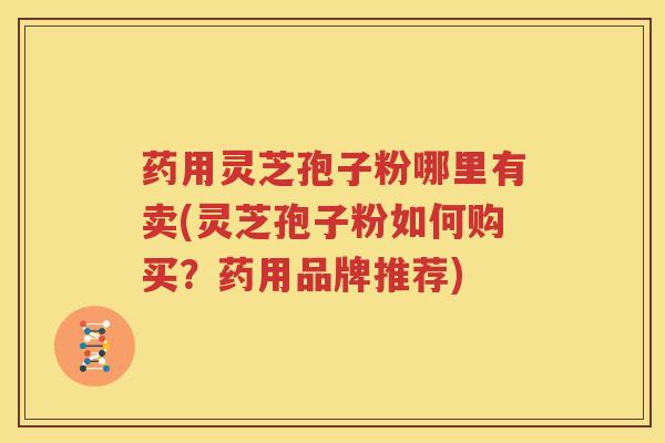 药用灵芝孢子粉哪里有卖(灵芝孢子粉如何购买？药用品牌推荐)