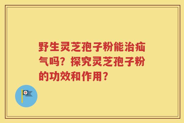 野生灵芝孢子粉能治疝气吗？探究灵芝孢子粉的功效和作用？